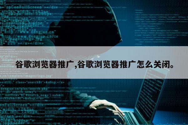 谷歌浏览器推广,谷歌浏览器推广怎么关闭。