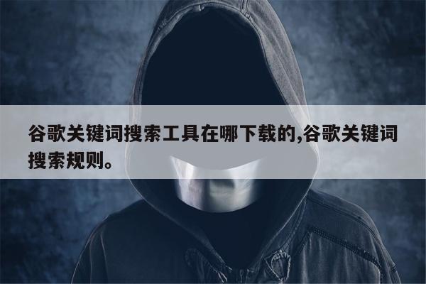 谷歌关键词搜索工具在哪下载的,谷歌关键词搜索规则。