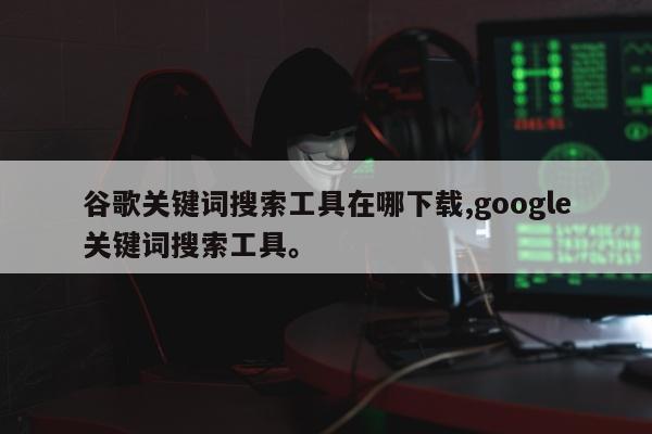 谷歌关键词搜索工具在哪下载,google关键词搜索工具。