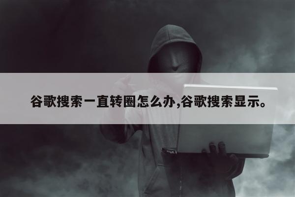 谷歌搜索一直转圈怎么办,谷歌搜索显示。
