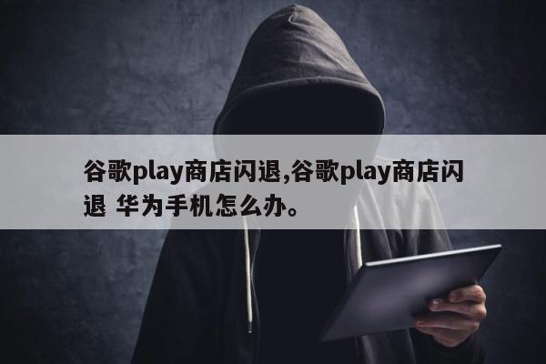 谷歌play商店闪退,谷歌play商店闪退 华为手机怎么办。