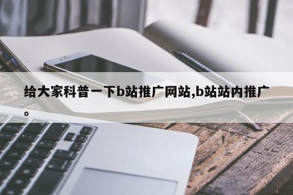 给大家科普一下b站推广网站,b站站内推广。