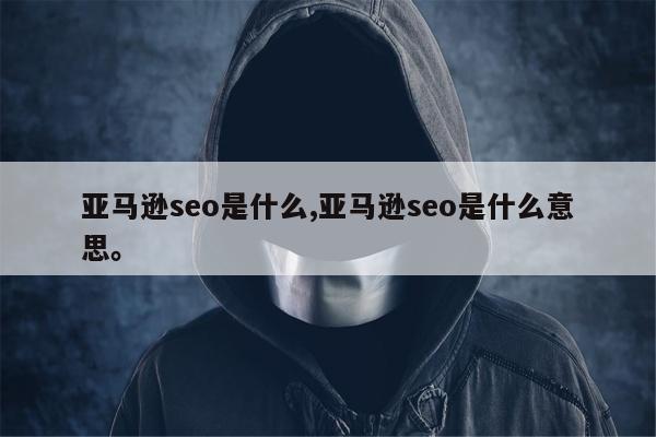 亚马逊seo是什么,亚马逊seo是什么意思	。