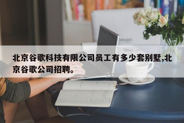 北京谷歌科技有限公司员工有多少套别墅,北京谷歌公司招聘。
