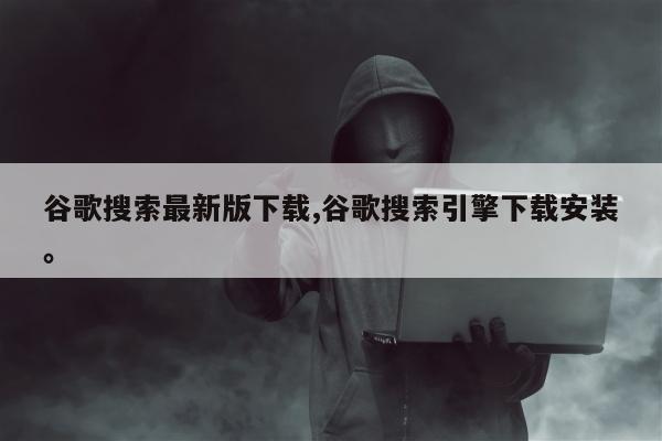 谷歌搜索最新版下载,谷歌搜索引擎下载安装	。