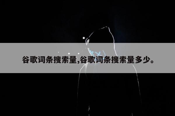 谷歌词条搜索量,谷歌词条搜索量多少	。