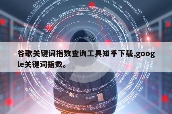 谷歌关键词指数查询工具知乎下载,google关键词指数。