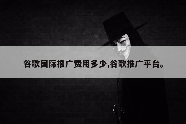 谷歌国际推广费用多少,谷歌推广平台	。