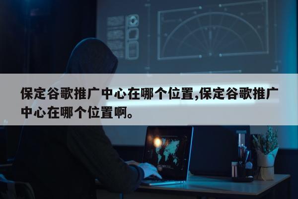 保定谷歌推广中心在哪个位置,保定谷歌推广中心在哪个位置啊。