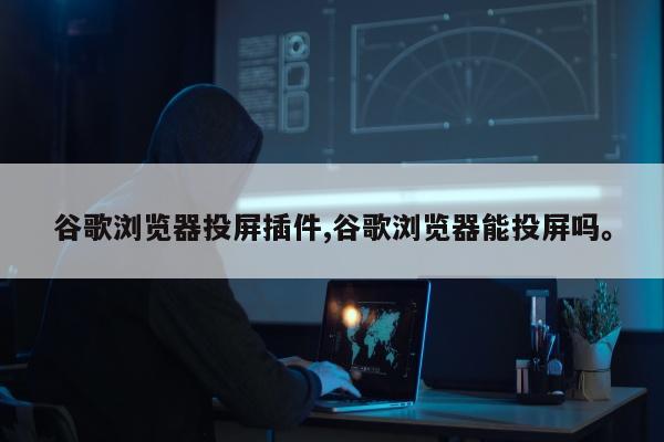 谷歌浏览器投屏插件,谷歌浏览器能投屏吗。